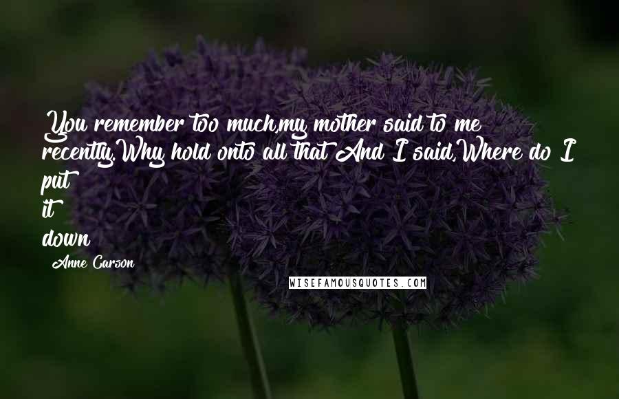 Anne Carson Quotes: You remember too much,my mother said to me recently.Why hold onto all that?And I said,Where do I put it down?