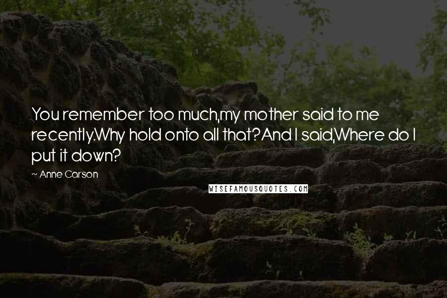 Anne Carson Quotes: You remember too much,my mother said to me recently.Why hold onto all that?And I said,Where do I put it down?