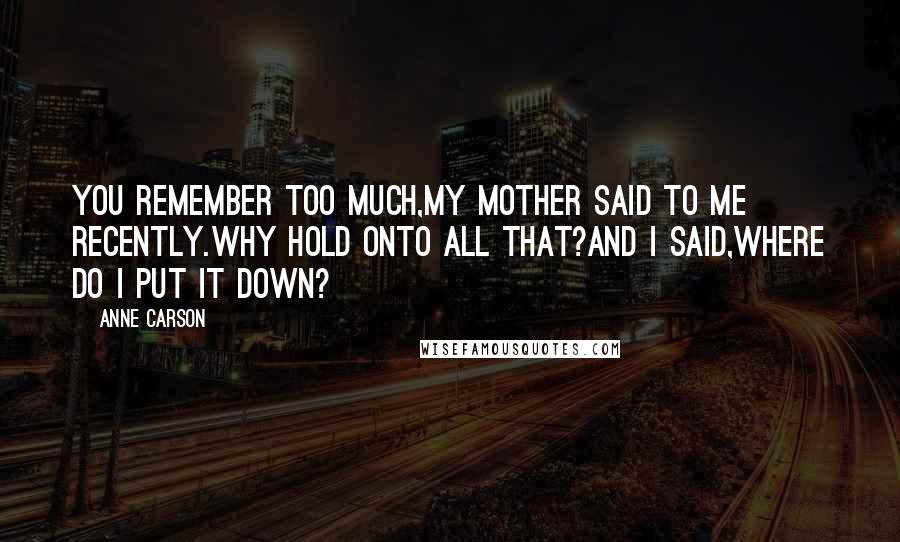 Anne Carson Quotes: You remember too much,my mother said to me recently.Why hold onto all that?And I said,Where do I put it down?