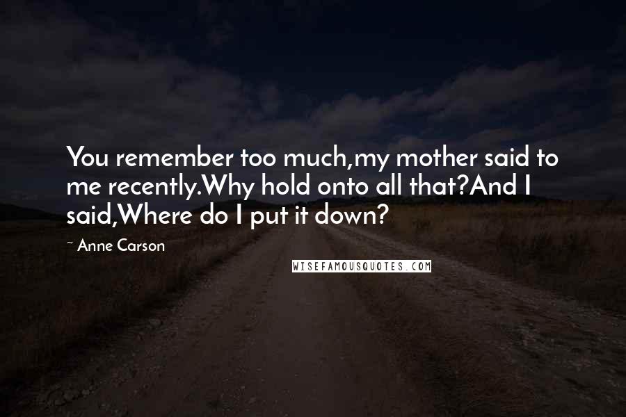 Anne Carson Quotes: You remember too much,my mother said to me recently.Why hold onto all that?And I said,Where do I put it down?