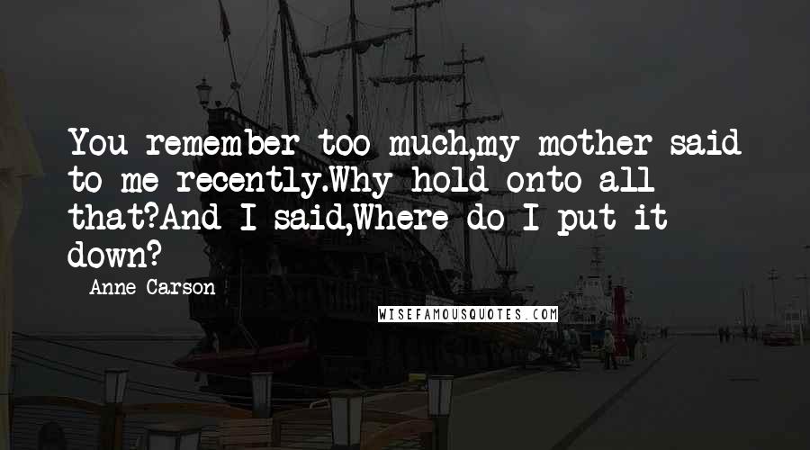 Anne Carson Quotes: You remember too much,my mother said to me recently.Why hold onto all that?And I said,Where do I put it down?