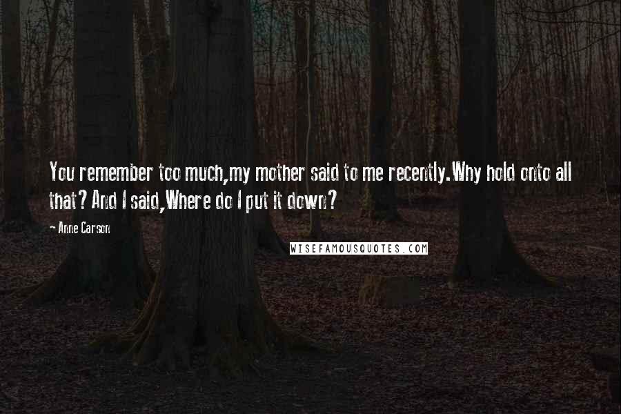 Anne Carson Quotes: You remember too much,my mother said to me recently.Why hold onto all that?And I said,Where do I put it down?