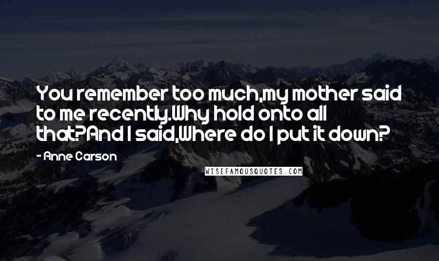 Anne Carson Quotes: You remember too much,my mother said to me recently.Why hold onto all that?And I said,Where do I put it down?