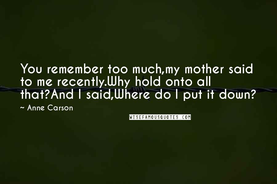 Anne Carson Quotes: You remember too much,my mother said to me recently.Why hold onto all that?And I said,Where do I put it down?