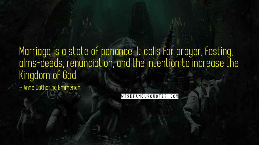 Anne Catherine Emmerich Quotes: Marriage is a state of penance. It calls for prayer, fasting, alms-deeds, renunciation, and the intention to increase the Kingdom of God.