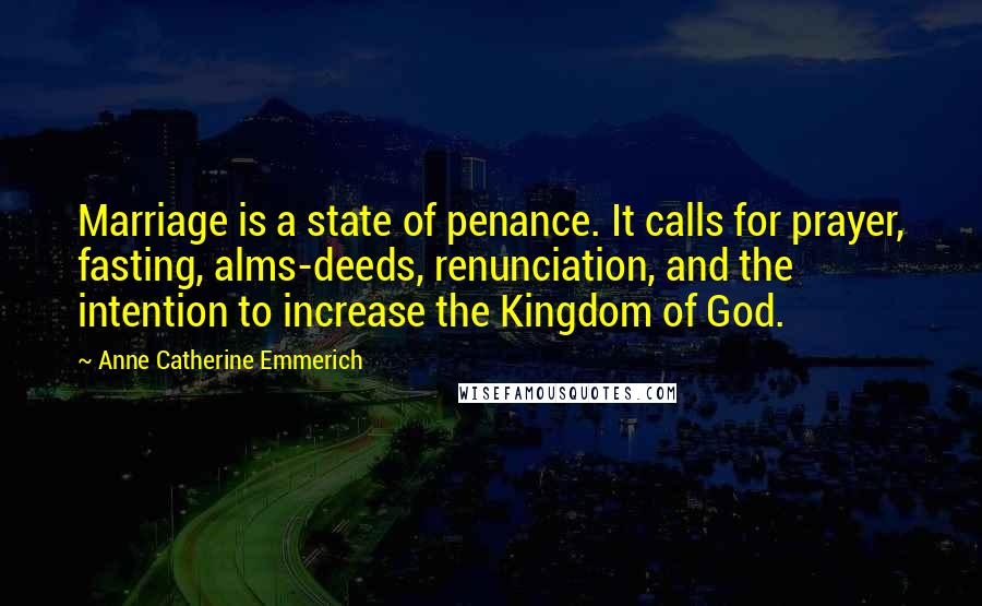Anne Catherine Emmerich Quotes: Marriage is a state of penance. It calls for prayer, fasting, alms-deeds, renunciation, and the intention to increase the Kingdom of God.
