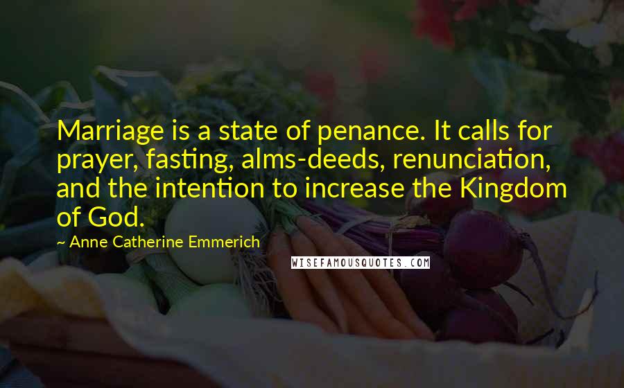 Anne Catherine Emmerich Quotes: Marriage is a state of penance. It calls for prayer, fasting, alms-deeds, renunciation, and the intention to increase the Kingdom of God.