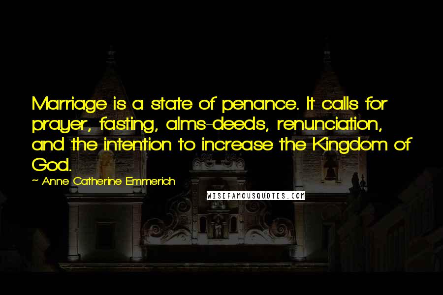 Anne Catherine Emmerich Quotes: Marriage is a state of penance. It calls for prayer, fasting, alms-deeds, renunciation, and the intention to increase the Kingdom of God.