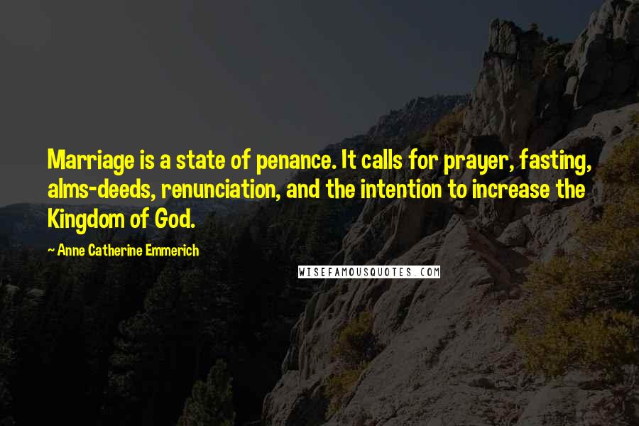 Anne Catherine Emmerich Quotes: Marriage is a state of penance. It calls for prayer, fasting, alms-deeds, renunciation, and the intention to increase the Kingdom of God.