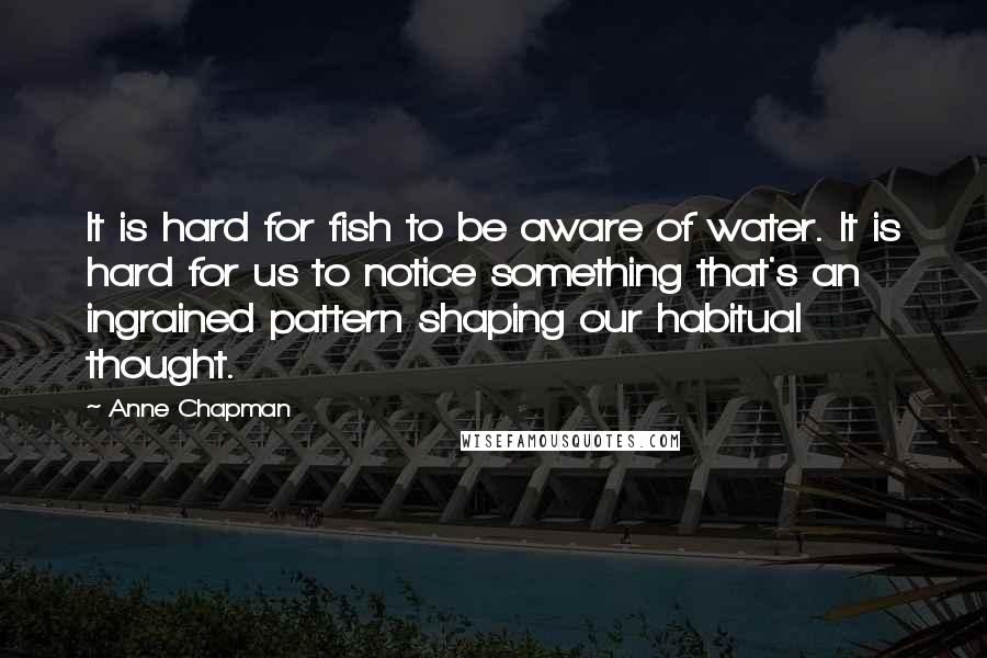 Anne Chapman Quotes: It is hard for fish to be aware of water. It is hard for us to notice something that's an ingrained pattern shaping our habitual thought.