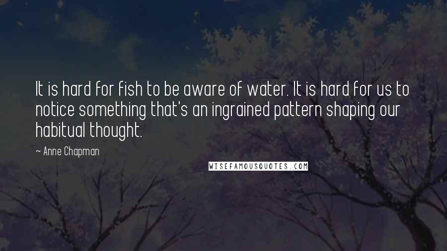 Anne Chapman Quotes: It is hard for fish to be aware of water. It is hard for us to notice something that's an ingrained pattern shaping our habitual thought.