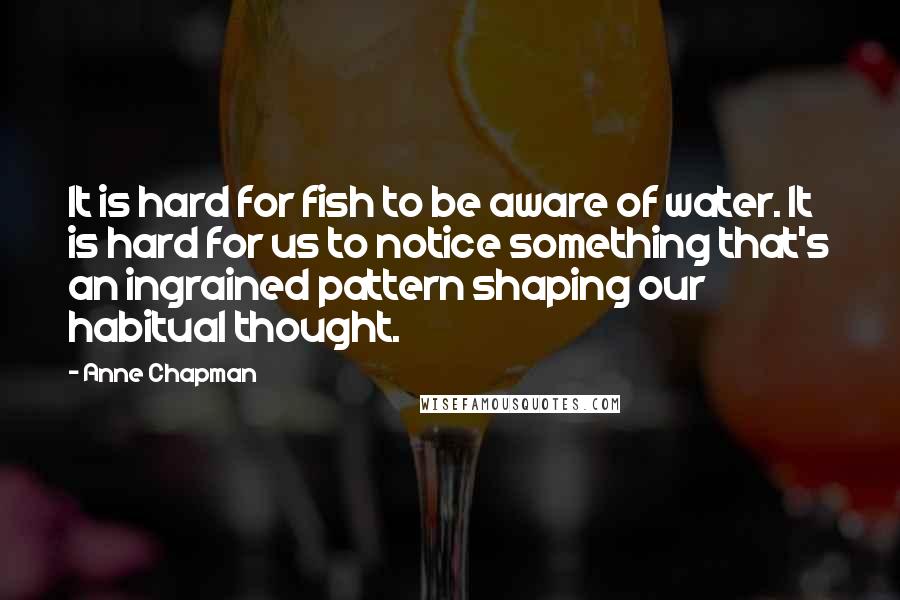 Anne Chapman Quotes: It is hard for fish to be aware of water. It is hard for us to notice something that's an ingrained pattern shaping our habitual thought.