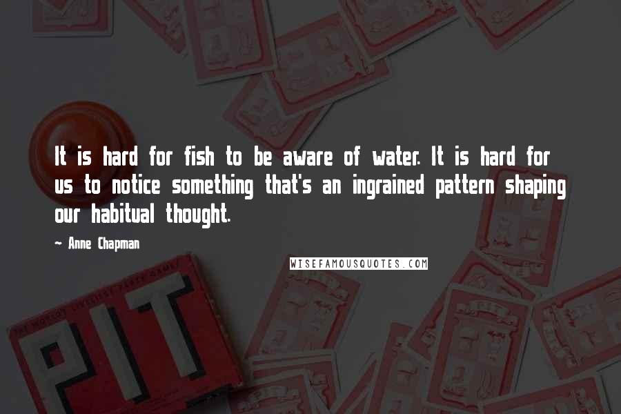 Anne Chapman Quotes: It is hard for fish to be aware of water. It is hard for us to notice something that's an ingrained pattern shaping our habitual thought.