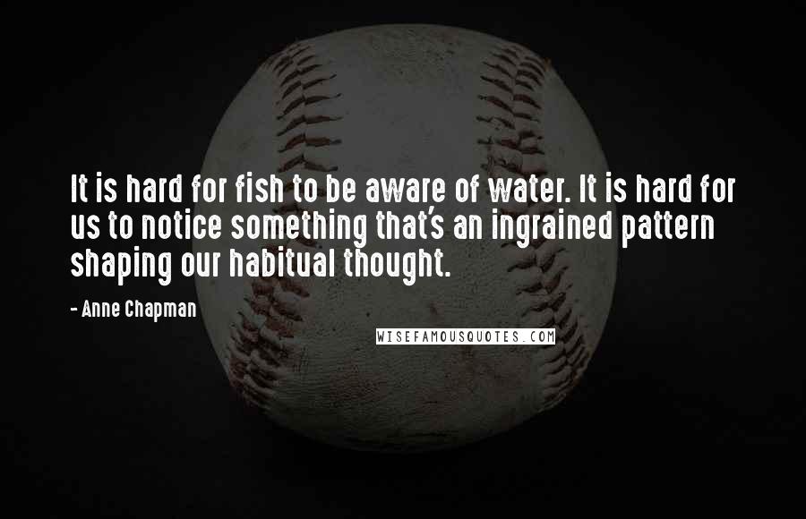 Anne Chapman Quotes: It is hard for fish to be aware of water. It is hard for us to notice something that's an ingrained pattern shaping our habitual thought.