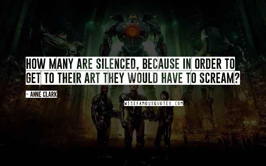 Anne Clark Quotes: How many are silenced, because in order to get to their art they would have to scream?