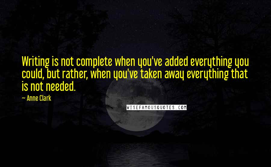 Anne Clark Quotes: Writing is not complete when you've added everything you could, but rather, when you've taken away everything that is not needed.