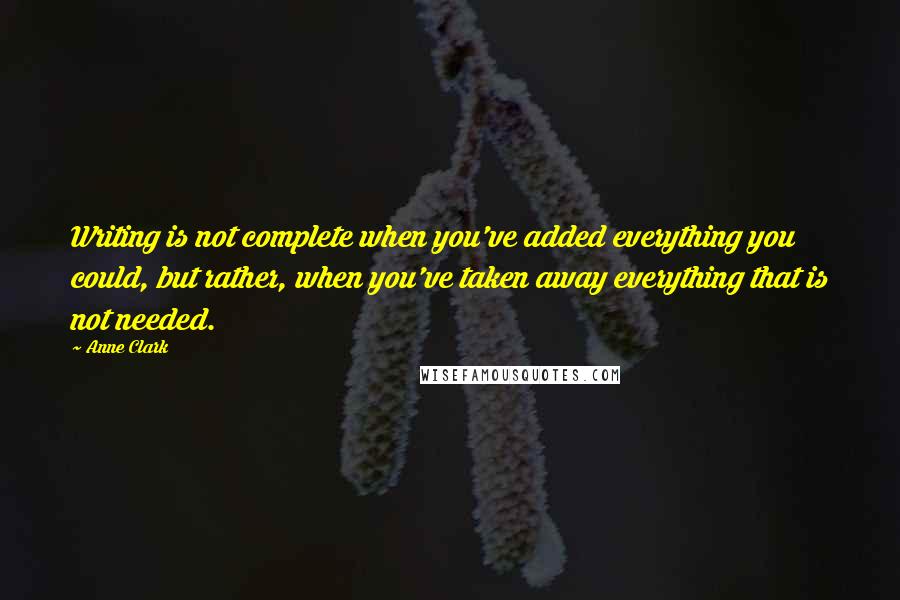 Anne Clark Quotes: Writing is not complete when you've added everything you could, but rather, when you've taken away everything that is not needed.