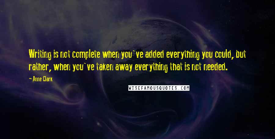 Anne Clark Quotes: Writing is not complete when you've added everything you could, but rather, when you've taken away everything that is not needed.