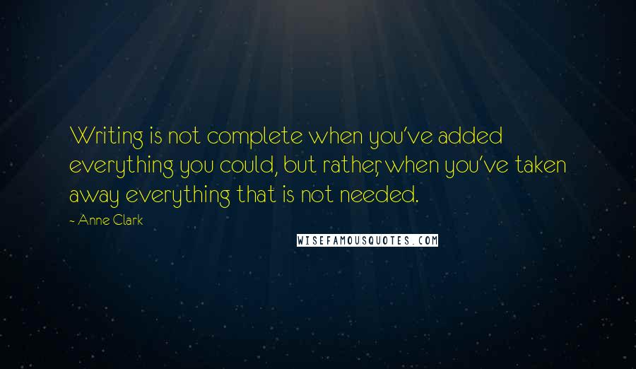 Anne Clark Quotes: Writing is not complete when you've added everything you could, but rather, when you've taken away everything that is not needed.