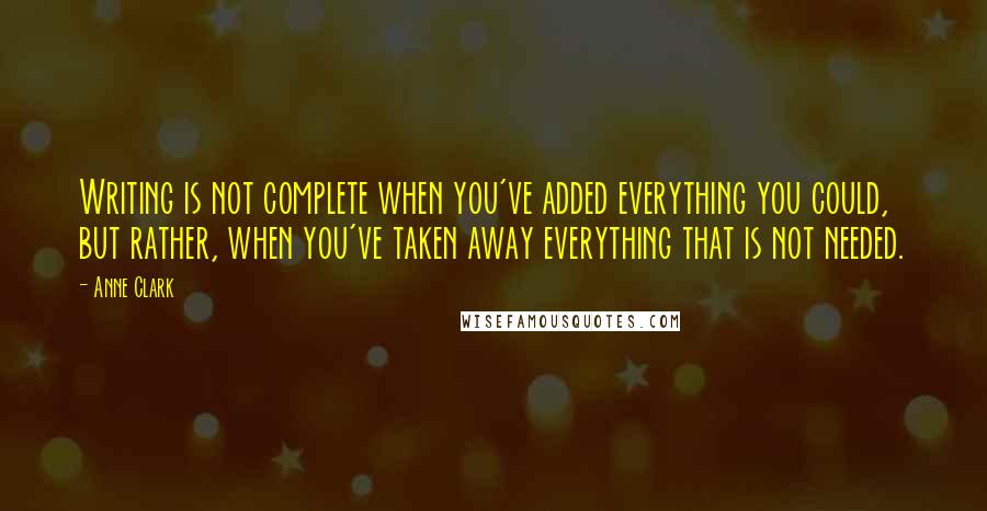 Anne Clark Quotes: Writing is not complete when you've added everything you could, but rather, when you've taken away everything that is not needed.