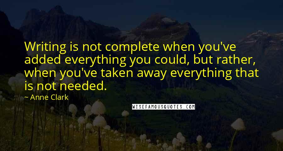 Anne Clark Quotes: Writing is not complete when you've added everything you could, but rather, when you've taken away everything that is not needed.