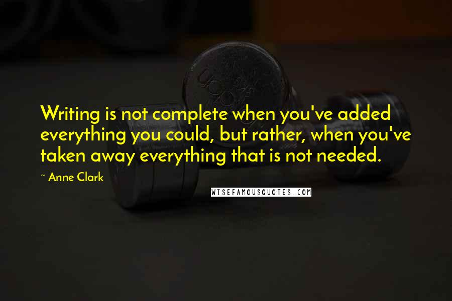 Anne Clark Quotes: Writing is not complete when you've added everything you could, but rather, when you've taken away everything that is not needed.