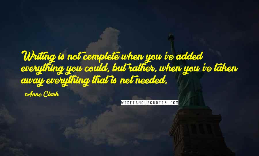 Anne Clark Quotes: Writing is not complete when you've added everything you could, but rather, when you've taken away everything that is not needed.