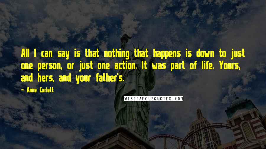 Anne Corlett Quotes: All I can say is that nothing that happens is down to just one person, or just one action. It was part of life. Yours, and hers, and your father's.