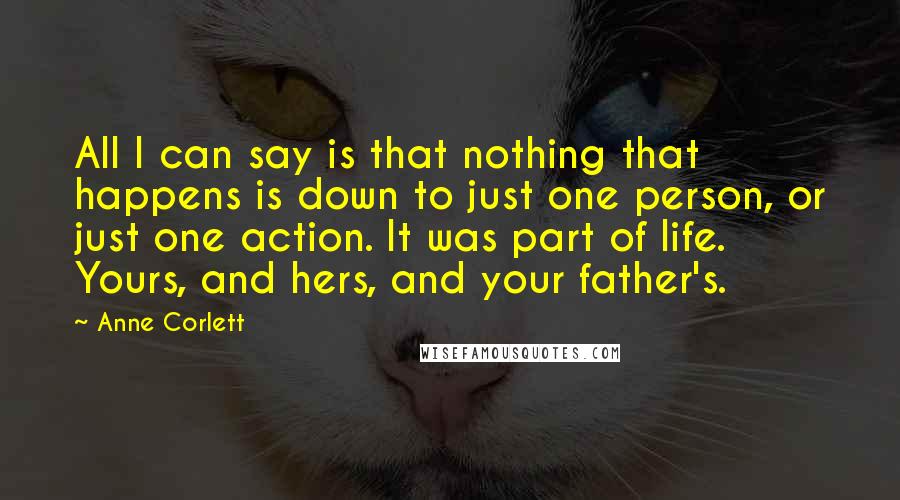 Anne Corlett Quotes: All I can say is that nothing that happens is down to just one person, or just one action. It was part of life. Yours, and hers, and your father's.