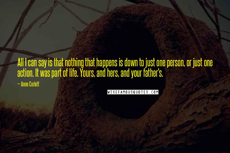 Anne Corlett Quotes: All I can say is that nothing that happens is down to just one person, or just one action. It was part of life. Yours, and hers, and your father's.