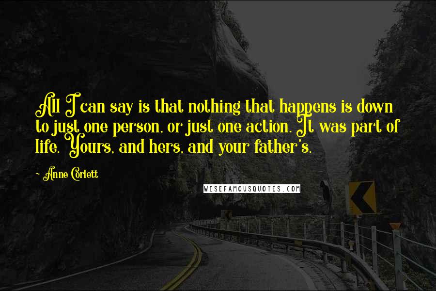 Anne Corlett Quotes: All I can say is that nothing that happens is down to just one person, or just one action. It was part of life. Yours, and hers, and your father's.