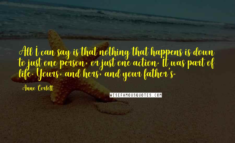 Anne Corlett Quotes: All I can say is that nothing that happens is down to just one person, or just one action. It was part of life. Yours, and hers, and your father's.