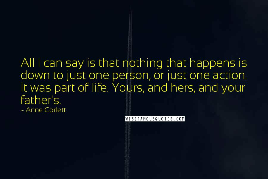 Anne Corlett Quotes: All I can say is that nothing that happens is down to just one person, or just one action. It was part of life. Yours, and hers, and your father's.