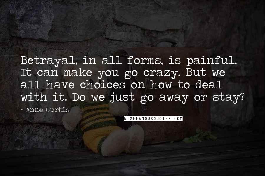 Anne Curtis Quotes: Betrayal, in all forms, is painful. It can make you go crazy. But we all have choices on how to deal with it. Do we just go away or stay?