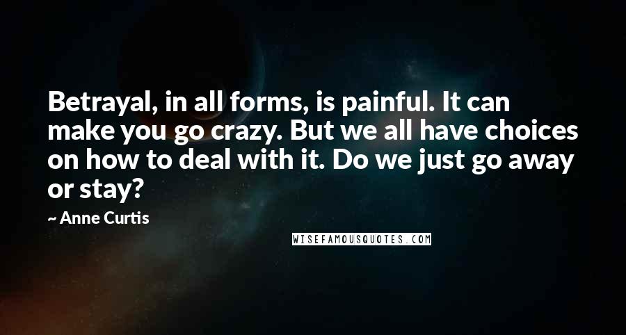 Anne Curtis Quotes: Betrayal, in all forms, is painful. It can make you go crazy. But we all have choices on how to deal with it. Do we just go away or stay?