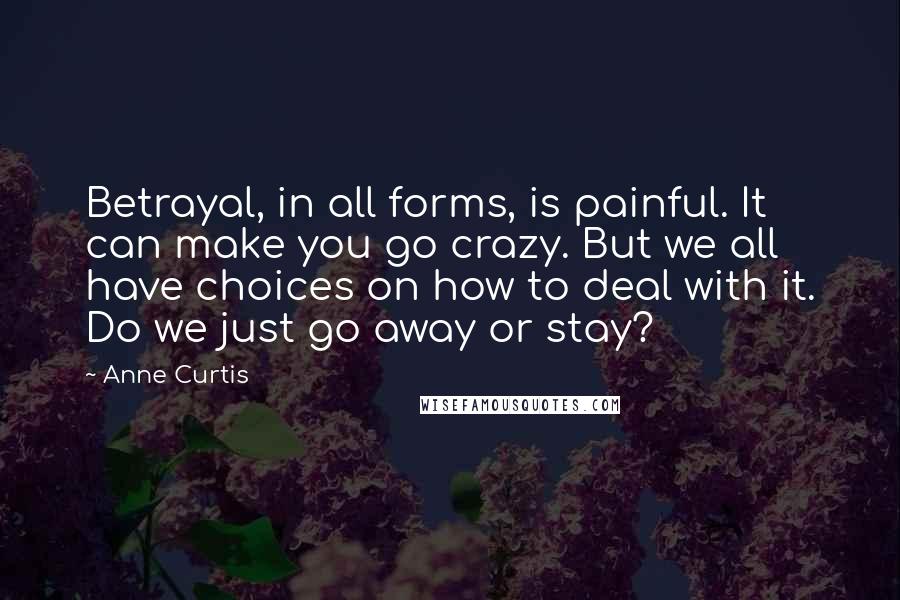 Anne Curtis Quotes: Betrayal, in all forms, is painful. It can make you go crazy. But we all have choices on how to deal with it. Do we just go away or stay?