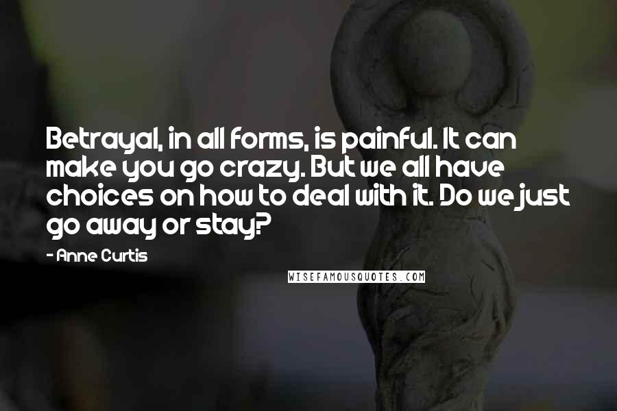 Anne Curtis Quotes: Betrayal, in all forms, is painful. It can make you go crazy. But we all have choices on how to deal with it. Do we just go away or stay?