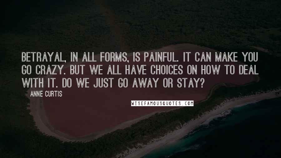 Anne Curtis Quotes: Betrayal, in all forms, is painful. It can make you go crazy. But we all have choices on how to deal with it. Do we just go away or stay?