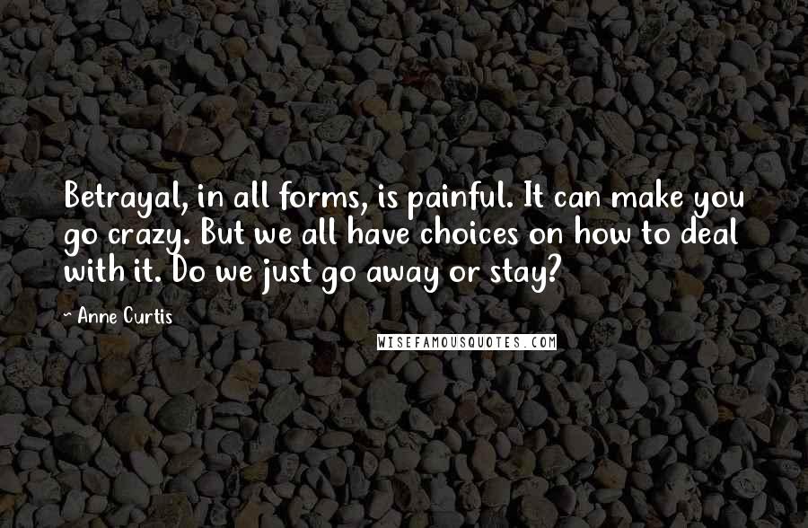 Anne Curtis Quotes: Betrayal, in all forms, is painful. It can make you go crazy. But we all have choices on how to deal with it. Do we just go away or stay?