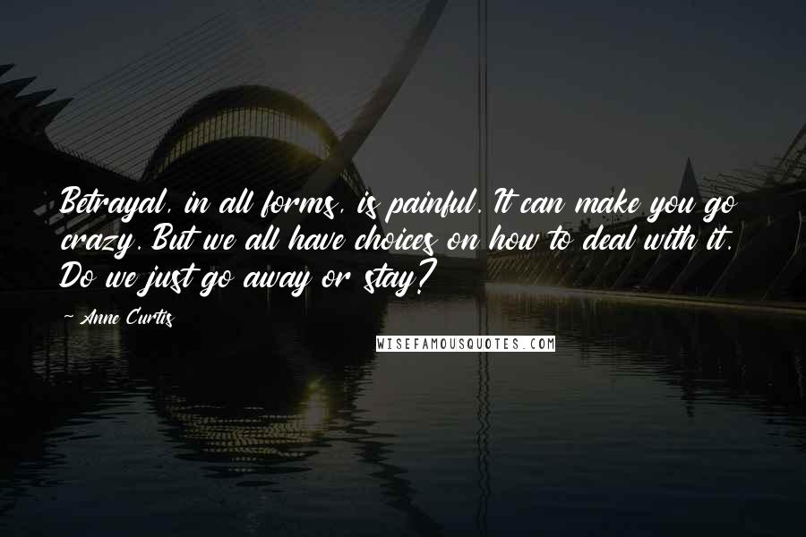 Anne Curtis Quotes: Betrayal, in all forms, is painful. It can make you go crazy. But we all have choices on how to deal with it. Do we just go away or stay?