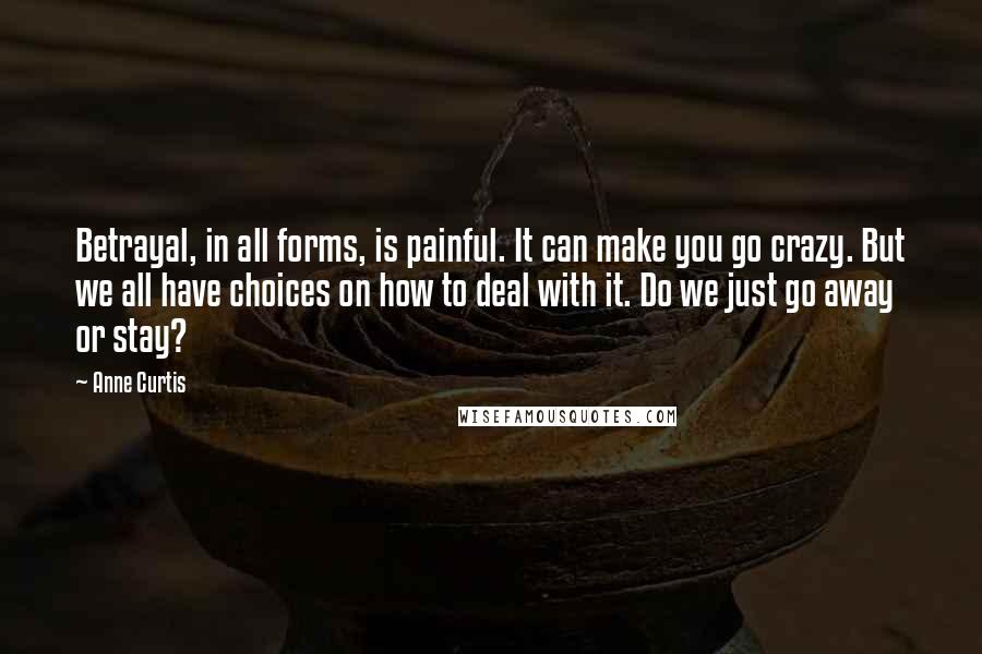 Anne Curtis Quotes: Betrayal, in all forms, is painful. It can make you go crazy. But we all have choices on how to deal with it. Do we just go away or stay?