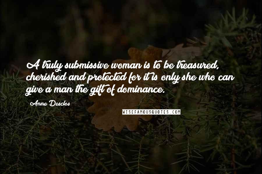 Anne Desclos Quotes: A truly submissive woman is to be treasured, cherished and protected for it is only she who can give a man the gift of dominance.