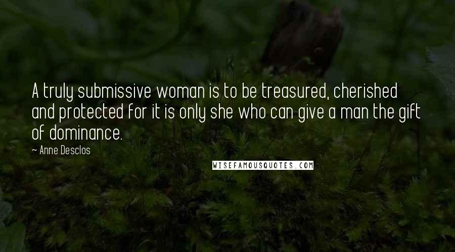 Anne Desclos Quotes: A truly submissive woman is to be treasured, cherished and protected for it is only she who can give a man the gift of dominance.