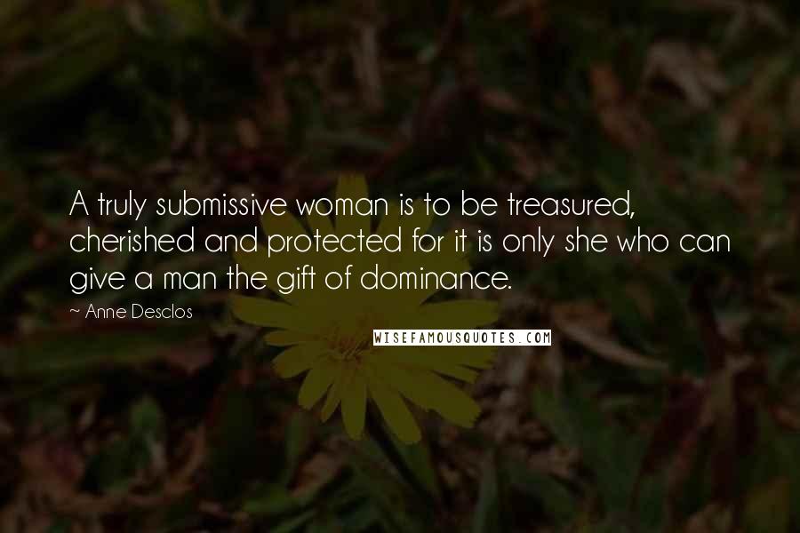 Anne Desclos Quotes: A truly submissive woman is to be treasured, cherished and protected for it is only she who can give a man the gift of dominance.