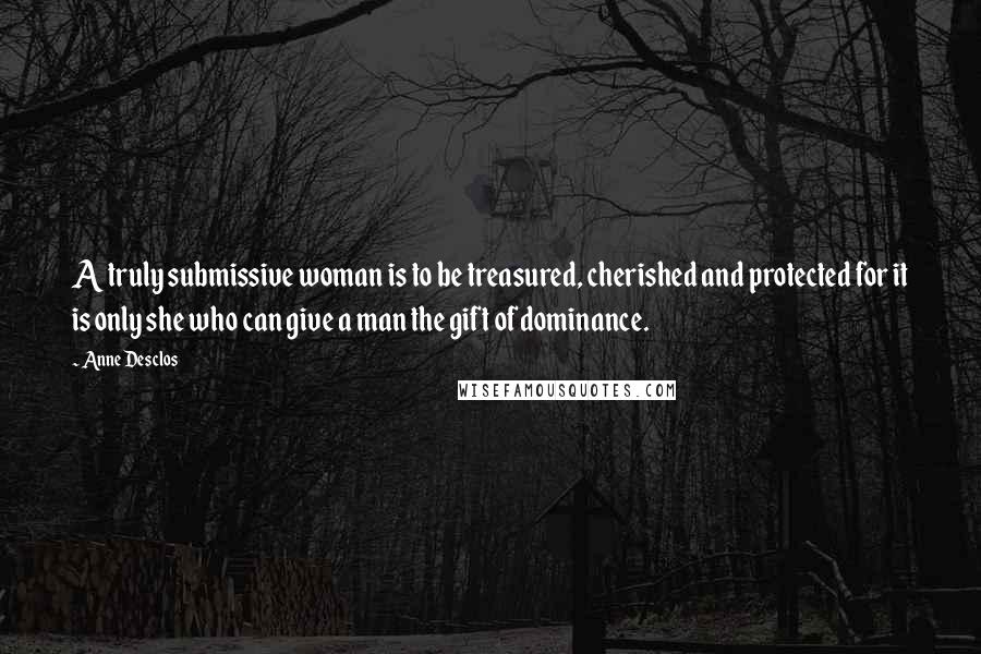 Anne Desclos Quotes: A truly submissive woman is to be treasured, cherished and protected for it is only she who can give a man the gift of dominance.