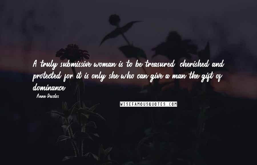 Anne Desclos Quotes: A truly submissive woman is to be treasured, cherished and protected for it is only she who can give a man the gift of dominance.