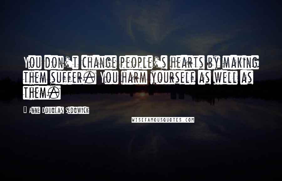 Anne Douglas Sedgwick Quotes: You don't change people's hearts by making them suffer. You harm yourself as well as them.