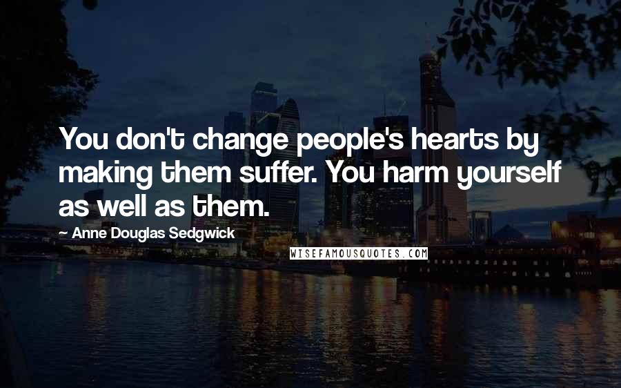 Anne Douglas Sedgwick Quotes: You don't change people's hearts by making them suffer. You harm yourself as well as them.