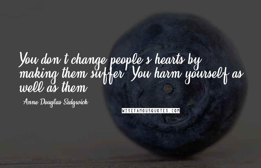 Anne Douglas Sedgwick Quotes: You don't change people's hearts by making them suffer. You harm yourself as well as them.