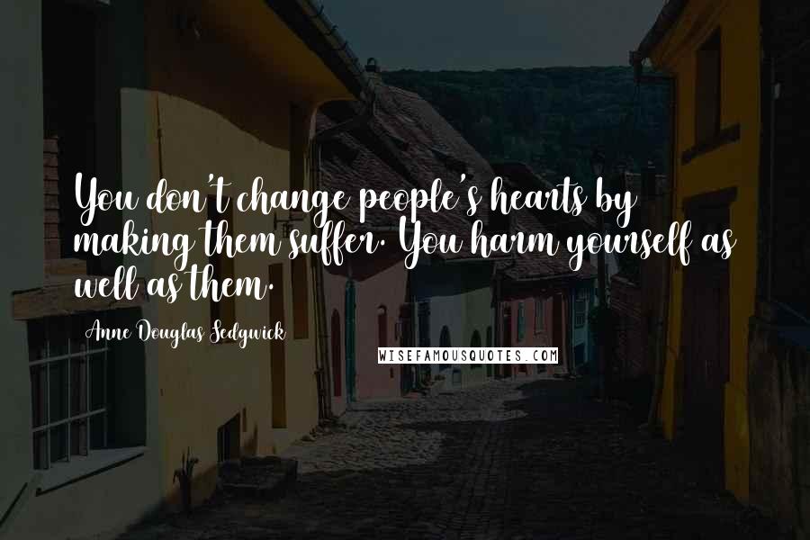 Anne Douglas Sedgwick Quotes: You don't change people's hearts by making them suffer. You harm yourself as well as them.